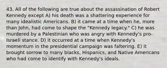 43. All of the following are true about the assassination of Robert Kennedy except A) his death was a shattering experience for many idealistic Americans. B) it came at a time when he, more than John, had come to shape the "Kennedy legacy." C) he was murdered by a Palestinian who was angry with Kennedy's pro-Israeli stance. D) it occurred at a time when Kennedy's momentum in the presidential campaign was faltering. E) it brought sorrow to many blacks, Hispanics, and Native Americans who had come to identify with Kennedy's ideals.