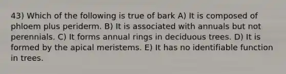 43) Which of the following is true of bark A) It is composed of phloem plus periderm. B) It is associated with annuals but not perennials. C) It forms annual rings in deciduous trees. D) It is formed by the apical meristems. E) It has no identifiable function in trees.