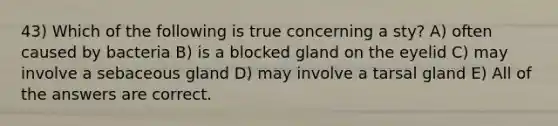 43) Which of the following is true concerning a sty? A) often caused by bacteria B) is a blocked gland on the eyelid C) may involve a sebaceous gland D) may involve a tarsal gland E) All of the answers are correct.