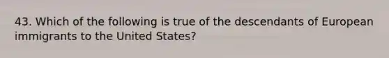 43. Which of the following is true of the descendants of European immigrants to the United States?