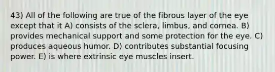 43) All of the following are true of the fibrous layer of the eye except that it A) consists of the sclera, limbus, and cornea. B) provides mechanical support and some protection for the eye. C) produces aqueous humor. D) contributes substantial focusing power. E) is where extrinsic eye muscles insert.