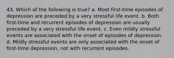 43. Which of the following is true? a. Most first-time episodes of depression are preceded by a very stressful life event. b. Both first-time and recurrent episodes of depression are usually preceded by a very stressful life event. c. Even mildly stressful events are associated with the onset of episodes of depression. d. Mildly stressful events are only associated with the onset of first-time depression, not with recurrent episodes.