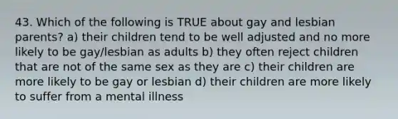 43. Which of the following is TRUE about gay and lesbian parents? a) their children tend to be well adjusted and no more likely to be gay/lesbian as adults b) they often reject children that are not of the same sex as they are c) their children are more likely to be gay or lesbian d) their children are more likely to suffer from a mental illness