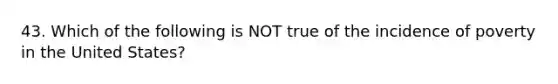 43. Which of the following is NOT true of the incidence of poverty in the United States?