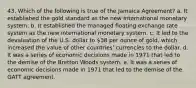 43. Which of the following is true of the Jamaica Agreement? a. It established the gold standard as the new international monetary system. b. It established the managed floating exchange rate system as the new international monetary system. c. It led to the devaluation of the U.S. dollar to 38 per ounce of gold, which increased the value of other countries' currencies to the dollar. d. It was a series of economic decisions made in 1971 that led to the demise of the Bretton Woods system. e. It was a series of economic decisions made in 1971 that led to the demise of the GATT agreement.