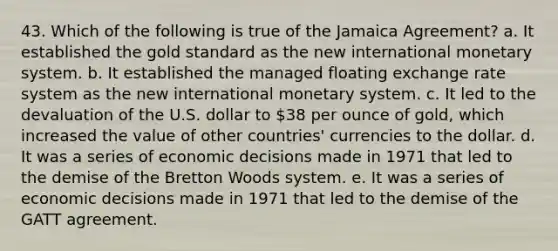 43. Which of the following is true of the Jamaica Agreement? a. It established the gold standard as the new international monetary system. b. It established the managed floating exchange rate system as the new international monetary system. c. It led to the devaluation of the U.S. dollar to 38 per ounce of gold, which increased the value of other countries' currencies to the dollar. d. It was a series of economic decisions made in 1971 that led to the demise of the Bretton Woods system. e. It was a series of economic decisions made in 1971 that led to the demise of the GATT agreement.