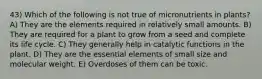 43) Which of the following is not true of micronutrients in plants? A) They are the elements required in relatively small amounts. B) They are required for a plant to grow from a seed and complete its life cycle. C) They generally help in catalytic functions in the plant. D) They are the essential elements of small size and molecular weight. E) Overdoses of them can be toxic.