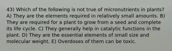 43) Which of the following is not true of micronutrients in plants? A) They are the elements required in relatively small amounts. B) They are required for a plant to grow from a seed and complete its life cycle. C) They generally help in catalytic functions in the plant. D) They are the <a href='https://www.questionai.com/knowledge/kqSssz4B6a-essential-elements' class='anchor-knowledge'>essential elements</a> of small size and molecular weight. E) Overdoses of them can be toxic.