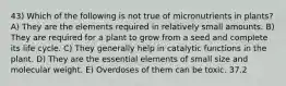 43) Which of the following is not true of micronutrients in plants? A) They are the elements required in relatively small amounts. B) They are required for a plant to grow from a seed and complete its life cycle. C) They generally help in catalytic functions in the plant. D) They are the essential elements of small size and molecular weight. E) Overdoses of them can be toxic. 37.2