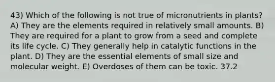 43) Which of the following is not true of micronutrients in plants? A) They are the elements required in relatively small amounts. B) They are required for a plant to grow from a seed and complete its life cycle. C) They generally help in catalytic functions in the plant. D) They are the essential elements of small size and molecular weight. E) Overdoses of them can be toxic. 37.2