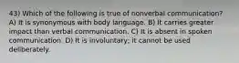 43) Which of the following is true of nonverbal communication? A) It is synonymous with body language. B) It carries greater impact than verbal communication. C) It is absent in spoken communication. D) It is involuntary; it cannot be used deliberately.