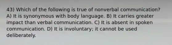 43) Which of the following is true of nonverbal communication? A) It is synonymous with body language. B) It carries greater impact than verbal communication. C) It is absent in spoken communication. D) It is involuntary; it cannot be used deliberately.