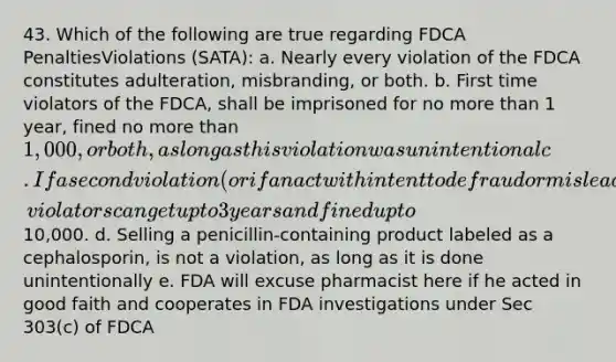 43. Which of the following are true regarding FDCA PenaltiesViolations (SATA): a. Nearly every violation of the FDCA constitutes adulteration, misbranding, or both. b. First time violators of the FDCA, shall be imprisoned for no more than 1 year, fined no more than 1,000, or both, as long as this violation was unintentional c. If a second violation (or if an act with intent to defraud or mislead), violators can get up to 3 years and fined up to10,000. d. Selling a penicillin-containing product labeled as a cephalosporin, is not a violation, as long as it is done unintentionally e. FDA will excuse pharmacist here if he acted in good faith and cooperates in FDA investigations under Sec 303(c) of FDCA