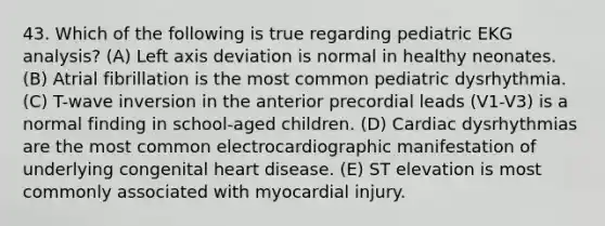 43. Which of the following is true regarding pediatric EKG analysis? (A) Left axis deviation is normal in healthy neonates. (B) Atrial fibrillation is the most common pediatric dysrhythmia. (C) T-wave inversion in the anterior precordial leads (V1-V3) is a normal finding in school-aged children. (D) Cardiac dysrhythmias are the most common electrocardiographic manifestation of underlying congenital heart disease. (E) ST elevation is most commonly associated with myocardial injury.