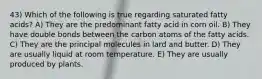 43) Which of the following is true regarding saturated fatty acids? A) They are the predominant fatty acid in corn oil. B) They have double bonds between the carbon atoms of the fatty acids. C) They are the principal molecules in lard and butter. D) They are usually liquid at room temperature. E) They are usually produced by plants.