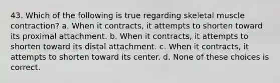 43. Which of the following is true regarding skeletal muscle contraction? a. When it contracts, it attempts to shorten toward its proximal attachment. b. When it contracts, it attempts to shorten toward its distal attachment. c. When it contracts, it attempts to shorten toward its center. d. None of these choices is correct.