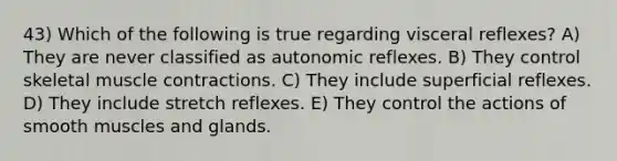 43) Which of the following is true regarding visceral reflexes? A) They are never classified as autonomic reflexes. B) They control skeletal <a href='https://www.questionai.com/knowledge/k0LBwLeEer-muscle-contraction' class='anchor-knowledge'>muscle contraction</a>s. C) They include superficial reflexes. D) They include stretch reflexes. E) They control the actions of smooth muscles and glands.