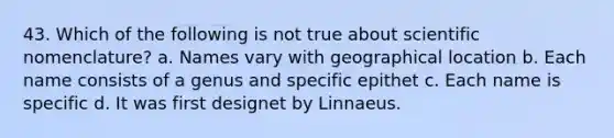 43. Which of the following is not true about scientific nomenclature? a. Names vary with geographical location b. Each name consists of a genus and specific epithet c. Each name is specific d. It was first designet by Linnaeus.