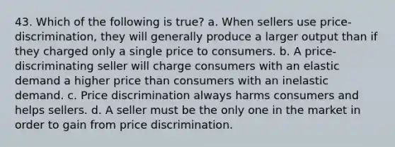 43. Which of the following is true? a. When sellers use price-discrimination, they will generally produce a larger output than if they charged only a single price to consumers. b. A price-discriminating seller will charge consumers with an elastic demand a higher price than consumers with an inelastic demand. c. Price discrimination always harms consumers and helps sellers. d. A seller must be the only one in the market in order to gain from price discrimination.