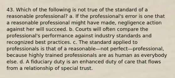 43. Which of the following is not true of the standard of a reasonable professional? a. If the professional's error is one that a reasonable professional might have made, negligence action against her will succeed. b. Courts will often compare the professional's performance against industry standards and recognized best practices. c. The standard applied to professionals is that of a reasonable—not perfect—professional, because highly trained professionals are as human as everybody else. d. A fiduciary duty is an enhanced duty of care that flows from a relationship of special trust.