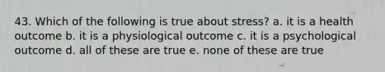 43. Which of the following is true about stress? a. it is a health outcome b. it is a physiological outcome c. it is a psychological outcome d. all of these are true e. none of these are true