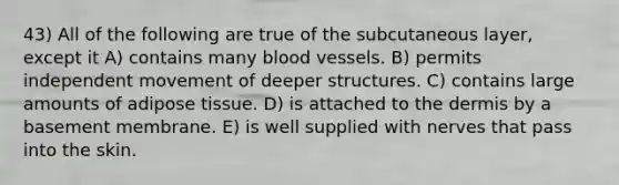 43) All of the following are true of the subcutaneous layer, except it A) contains many blood vessels. B) permits independent movement of deeper structures. C) contains large amounts of adipose tissue. D) is attached to the dermis by a basement membrane. E) is well supplied with nerves that pass into the skin.