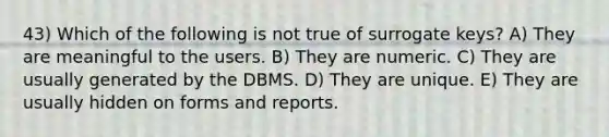 43) Which of the following is not true of surrogate keys? A) They are meaningful to the users. B) They are numeric. C) They are usually generated by the DBMS. D) They are unique. E) They are usually hidden on forms and reports.