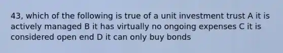 43, which of the following is true of a unit investment trust A it is actively managed B it has virtually no ongoing expenses C it is considered open end D it can only buy bonds