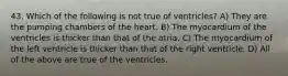 43. Which of the following is not true of ventricles? A) They are the pumping chambers of the heart. B) The myocardium of the ventricles is thicker than that of the atria. C) The myocardium of the left ventricle is thicker than that of the right ventricle. D) All of the above are true of the ventricles.