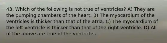 43. Which of the following is not true of ventricles? A) They are the pumping chambers of the heart. B) The myocardium of the ventricles is thicker than that of the atria. C) The myocardium of the left ventricle is thicker than that of the right ventricle. D) All of the above are true of the ventricles.