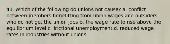 43. Which of the following do unions not cause? a. conflict between members benefitting from union wages and outsiders who do not get the union jobs b. the wage rate to rise above the equilibrium level c. frictional unemployment d. reduced wage rates in industries without unions