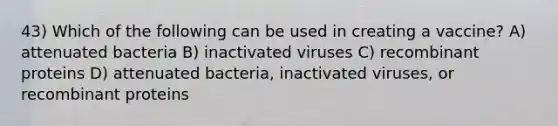 43) Which of the following can be used in creating a vaccine? A) attenuated bacteria B) inactivated viruses C) recombinant proteins D) attenuated bacteria, inactivated viruses, or recombinant proteins