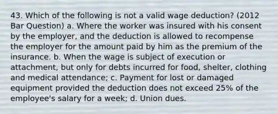 43. Which of the following is not a valid wage deduction? (2012 Bar Question) a. Where the worker was insured with his consent by the employer, and the deduction is allowed to recompense the employer for the amount paid by him as the premium of the insurance. b. When the wage is subject of execution or attachment, but only for debts incurred for food, shelter, clothing and medical attendance; c. Payment for lost or damaged equipment provided the deduction does not exceed 25% of the employee's salary for a week; d. Union dues.