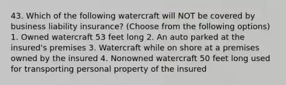 43. Which of the following watercraft will NOT be covered by business liability insurance? (Choose from the following options) 1. Owned watercraft 53 feet long 2. An auto parked at the insured's premises 3. Watercraft while on shore at a premises owned by the insured 4. Nonowned watercraft 50 feet long used for transporting personal property of the insured