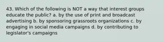 43. Which of the following is NOT a way that interest groups educate the public? a. by the use of print and broadcast advertising b. by sponsoring grassroots organizations c. by engaging in social media campaigns d. by contributing to legislator's campaigns