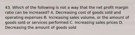 43. Which of the following is not a way that the net profit margin ratio can be increased? A. Decreasing cost of goods sold and operating expenses B. Increasing sales volume, or the amount of goods sold or services performed C. Increasing sales prices D. Decreasing the amount of goods sold