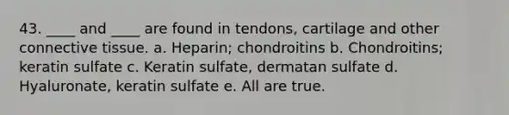 43. ____ and ____ are found in tendons, cartilage and other connective tissue. a. Heparin; chondroitins b. Chondroitins; keratin sulfate c. Keratin sulfate, dermatan sulfate d. Hyaluronate, keratin sulfate e. All are true.