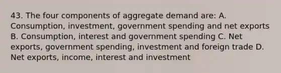 43. The four components of aggregate demand are: A. Consumption, investment, government spending and net exports B. Consumption, interest and government spending C. Net exports, government spending, investment and foreign trade D. Net exports, income, interest and investment