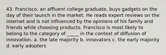 43. Francisco, an affluent college graduate, buys gadgets on the day of their launch in the market. He reads expert reviews on the internet and is not influenced by the opinions of his family and friends while choosing products. Francisco is most likely to belong to the category of _____ in the context of diffusion of innovation. a. the late majority b. innovators c. the early majority d. early adopters