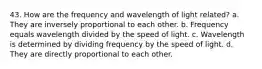 43. How are the frequency and wavelength of light related? a. They are inversely proportional to each other. b. Frequency equals wavelength divided by the speed of light. c. Wavelength is determined by dividing frequency by the speed of light. d. They are directly proportional to each other.