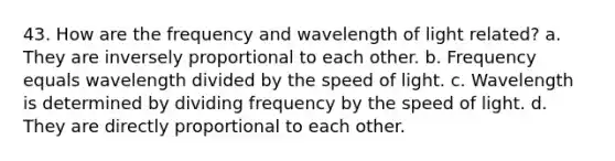 43. How are the frequency and wavelength of light related? a. They are inversely proportional to each other. b. Frequency equals wavelength divided by the speed of light. c. Wavelength is determined by dividing frequency by the speed of light. d. They are directly proportional to each other.