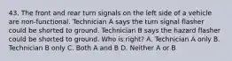 43. The front and rear turn signals on the left side of a vehicle are non-functional. Technician A says the turn signal flasher could be shorted to ground. Technician B says the hazard flasher could be shorted to ground. Who is right? A. Technician A only B. Technician B only C. Both A and B D. Neither A or B