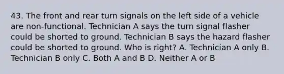 43. The front and rear turn signals on the left side of a vehicle are non-functional. Technician A says the turn signal flasher could be shorted to ground. Technician B says the hazard flasher could be shorted to ground. Who is right? A. Technician A only B. Technician B only C. Both A and B D. Neither A or B