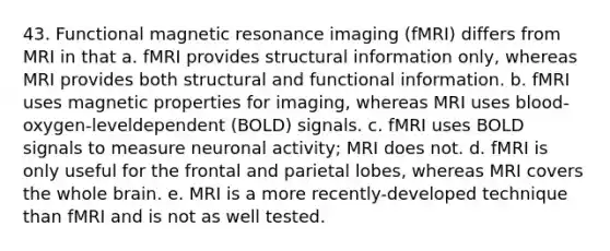 43. Functional magnetic resonance imaging (fMRI) differs from MRI in that a. fMRI provides structural information only, whereas MRI provides both structural and functional information. b. fMRI uses magnetic properties for imaging, whereas MRI uses blood-oxygen-leveldependent (BOLD) signals. c. fMRI uses BOLD signals to measure neuronal activity; MRI does not. d. fMRI is only useful for the frontal and parietal lobes, whereas MRI covers the whole brain. e. MRI is a more recently-developed technique than fMRI and is not as well tested.