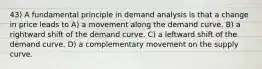 43) A fundamental principle in demand analysis is that a change in price leads to A) a movement along the demand curve. B) a rightward shift of the demand curve. C) a leftward shift of the demand curve. D) a complementary movement on the supply curve.