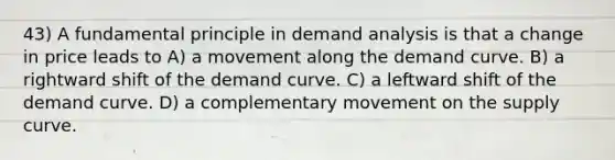 43) A fundamental principle in demand analysis is that a change in price leads to A) a movement along the demand curve. B) a rightward shift of the demand curve. C) a leftward shift of the demand curve. D) a complementary movement on the supply curve.