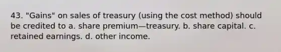 43. "Gains" on sales of treasury (using the cost method) should be credited to a. share premium—treasury. b. share capital. c. retained earnings. d. other income.