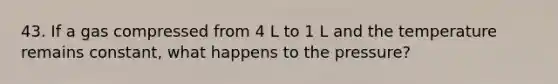43. If a gas compressed from 4 L to 1 L and the temperature remains constant, what happens to the pressure?