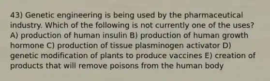 43) Genetic engineering is being used by the pharmaceutical industry. Which of the following is not currently one of the uses? A) production of human insulin B) production of human growth hormone C) production of tissue plasminogen activator D) genetic modification of plants to produce vaccines E) creation of products that will remove poisons from the human body