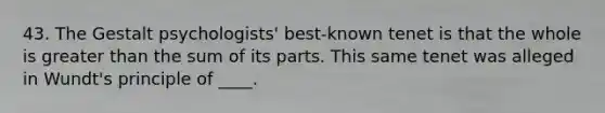 43. The Gestalt psychologists' best-known tenet is that the whole is greater than the sum of its parts. This same tenet was alleged in Wundt's principle of ____.